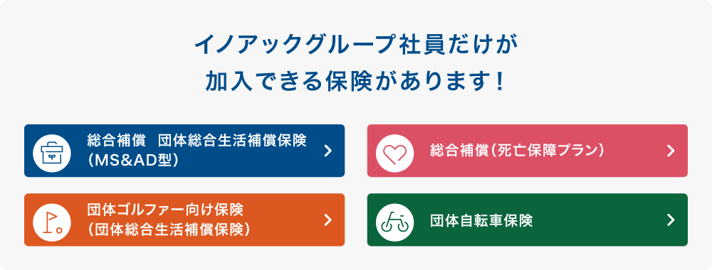 イノアックグループ社員だけが加入できる保険があります! 総合補償 団体総合生活補償保険(MS&AD型) 総合補償(死亡保障プラン) 団体ゴルファー向け保険(団体総合生活補償保険) 団体自動車保険