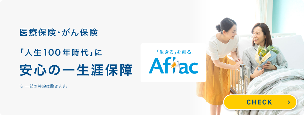 医療保険・がん保険「人生100年時代」に安心の一生涯保障 「生きる」を創る。 Aflac ※一部の特約は除きます。 CHECK